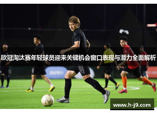 欧冠淘汰赛年轻球员迎来关键机会窗口表现与潜力全面解析 欧冠淘汰赛年轻球员迎来关键机会窗口表现与潜力全面解析