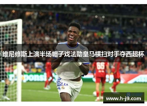 维尼修斯上演半场帽子戏法助皇马横扫对手夺西超杯 维尼修斯上演半场帽子戏法助皇马横扫对手夺西超杯