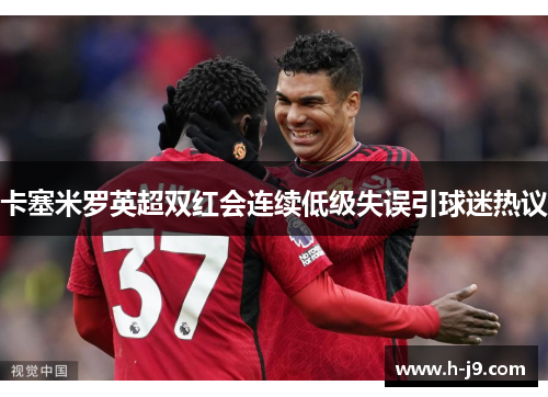 卡塞米罗英超双红会连续低级失误引球迷热议 卡塞米罗英超双红会连续低级失误引球迷热议